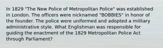 In 1829 "The New Police of Metropolitan Police" was established in London. The officers were nicknamed "BOBBIES" in honor of the founder. The police were uniformed and adopted a military administrative style. What Englishman was responsible for guiding the enactment of the 1829 Metropolitan Police Act through Parliament?