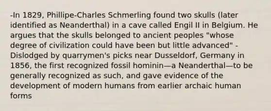 -In 1829, Phillipe-Charles Schmerling found two skulls (later identified as Neanderthal) in a cave called Engil II in Belgium. He argues that the skulls belonged to ancient peoples "whose degree of civilization could have been but little advanced" -Dislodged by quarrymen's picks near Dusseldorf, Germany in 1856, the first recognized fossil hominin—a Neanderthal—to be generally recognized as such, and gave evidence of the development of modern humans from earlier archaic human forms