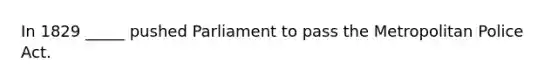 In 1829 _____ pushed Parliament to pass the Metropolitan Police Act.