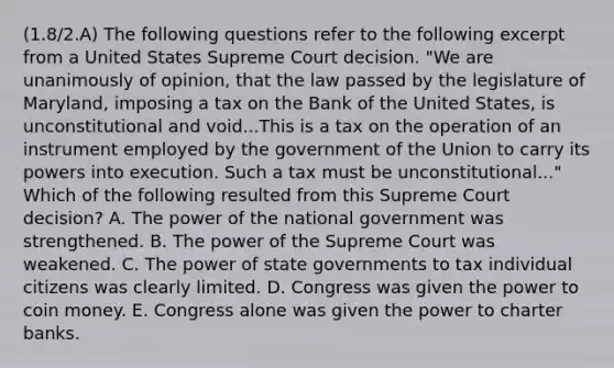 (1.8/2.A) The following questions refer to the following excerpt from a United States Supreme Court decision. "We are unanimously of opinion, that the law passed by the legislature of Maryland, imposing a tax on the Bank of the United States, is unconstitutional and void...This is a tax on the operation of an instrument employed by the government of the Union to carry its powers into execution. Such a tax must be unconstitutional..." Which of the following resulted from this Supreme Court decision? A. The power of the national government was strengthened. B. The power of the Supreme Court was weakened. C. The power of state governments to tax individual citizens was clearly limited. D. Congress was given the power to coin money. E. Congress alone was given the power to charter banks.