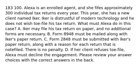 183 100. Alexa is an enrolled agent, and she fifes approximately 300 individual tax returns every year. This year, she has a new client named Iker. Iker is distrustful of modern technology and he does not wish toe-file his tax return. What must Alexa do in this case? A. Iker may file his tax return on paper, and no additional forms are necessary. B. Form 8948 must be mailed along with lker's paper return. C. Form 2848 must be submitted with lker's paper return, along with a reason for each return that is notefiled. There is no penalty. D. If her client refuses toe-file, Alexa must decline the engagement. Please review your answer choices with the correct answers in the back.