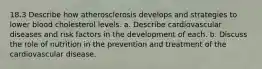 18.3 Describe how atherosclerosis develops and strategies to lower blood cholesterol levels. a. Describe cardiovascular diseases and risk factors in the development of each. b. Discuss the role of nutrition in the prevention and treatment of the cardiovascular disease.