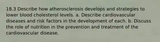 18.3 Describe how atherosclerosis develops and strategies to lower blood cholesterol levels. a. Describe cardiovascular diseases and risk factors in the development of each. b. Discuss the role of nutrition in the prevention and treatment of the cardiovascular disease.