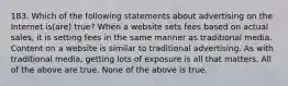 183. Which of the following statements about advertising on the Internet is(are) true? When a website sets fees based on actual sales, it is setting fees in the same manner as traditional media. Content on a website is similar to traditional advertising. As with traditional media, getting lots of exposure is all that matters. All of the above are true. None of the above is true.