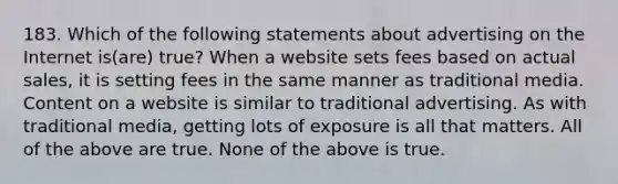 183. Which of the following statements about advertising on the Internet is(are) true? When a website sets fees based on actual sales, it is setting fees in the same manner as traditional media. Content on a website is similar to traditional advertising. As with traditional media, getting lots of exposure is all that matters. All of the above are true. None of the above is true.