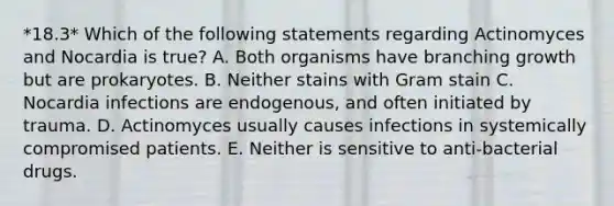 *18.3* Which of the following statements regarding Actinomyces and Nocardia is true? A. Both organisms have branching growth but are prokaryotes. B. Neither stains with Gram stain C. Nocardia infections are endogenous, and often initiated by trauma. D. Actinomyces usually causes infections in systemically compromised patients. E. Neither is sensitive to anti-bacterial drugs.