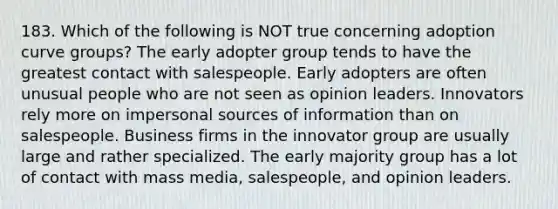 183. Which of the following is NOT true concerning adoption curve groups? The early adopter group tends to have the greatest contact with salespeople. Early adopters are often unusual people who are not seen as opinion leaders. Innovators rely more on impersonal sources of information than on salespeople. Business firms in the innovator group are usually large and rather specialized. The early majority group has a lot of contact with mass media, salespeople, and opinion leaders.