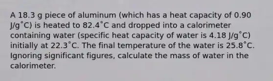 A 18.3 g piece of aluminum (which has a heat capacity of 0.90 J/g˚C) is heated to 82.4˚C and dropped into a calorimeter containing water (specific heat capacity of water is 4.18 J/g˚C) initially at 22.3˚C. The final temperature of the water is 25.8˚C. Ignoring <a href='https://www.questionai.com/knowledge/kFFoNy5xk3-significant-figures' class='anchor-knowledge'>significant figures</a>, calculate the mass of water in the calorimeter.