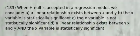 (183) When H null is accepted in a regression model, we conclude: a) a linear relationship exists between x and y b) the x variable is statistically significant c) the x variable is not statistically significant d) a linear relationship exists between x and y AND the x variable is statistically significant