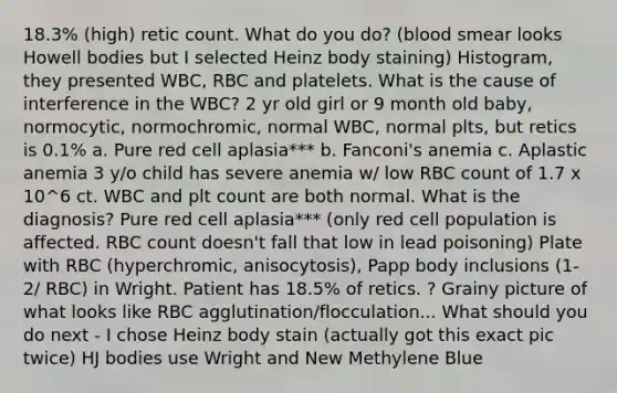 18.3% (high) retic count. What do you do? (blood smear looks Howell bodies but I selected Heinz body staining) Histogram, they presented WBC, RBC and platelets. What is the cause of interference in the WBC? 2 yr old girl or 9 month old baby, normocytic, normochromic, normal WBC, normal plts, but retics is 0.1% a. Pure red cell aplasia*** b. Fanconi's anemia c. Aplastic anemia 3 y/o child has severe anemia w/ low RBC count of 1.7 x 10^6 ct. WBC and plt count are both normal. What is the diagnosis? Pure red cell aplasia*** (only red cell population is affected. RBC count doesn't fall that low in lead poisoning) Plate with RBC (hyperchromic, anisocytosis), Papp body inclusions (1-2/ RBC) in Wright. Patient has 18.5% of retics. ? Grainy picture of what looks like RBC agglutination/flocculation... What should you do next - I chose Heinz body stain (actually got this exact pic twice) HJ bodies use Wright and New Methylene Blue