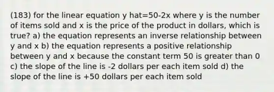 (183) for the linear equation y hat=50-2x where y is the number of items sold and x is the price of the product in dollars, which is true? a) the equation represents an <a href='https://www.questionai.com/knowledge/kc6KNK1VxL-inverse-relation' class='anchor-knowledge'>inverse relation</a>ship between y and x b) the equation represents a positive relationship between y and x because the constant term 50 is greater than 0 c) the slope of the line is -2 dollars per each item sold d) the slope of the line is +50 dollars per each item sold