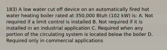 183) A low water cut off device on an automatically fired hot water heating boiler rated at 350,000 Btuh (102 kW) is: A. Not required if a limit control is installed B. Not required if it is installed in an industrial application C. Required when any portion of the circulating system is located below the boiler D. Required only in commercial applications