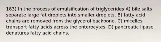 183) In the process of emulsification of triglycerides A) bile salts separate large fat droplets into smaller droplets. B) fatty acid chains are removed from the glycerol backbone. C) micelles transport fatty acids across the enterocytes. D) pancreatic lipase denatures fatty acid chains.