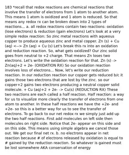 183 *recall that redox reactions are chemical reactions that involve the transfer of electrons from 1 atom to another atom. This means 1 atom is oxidized and 1 atom is reduced. So that means any redox rx can be broken down into 2 types of reactions... a. all redox reactions contain two reactions: oxidation (lose electrons) & reduction (gain electrons) Let's look at a very simple redox reaction: So zinc metal reactions with aqueous copper to produce aqueous zinc and metal copper. Zn (s) + Cu (aq) Zn (aq) + Cu (s) Let's break this rx into an oxidation and reduction reaction. So, what gets oxidized? Our zinc solid goes from neutral to +2 charge. That means Zn loses two electrons. Let's write the oxidation reaction for that. Zn (s) -> Zn(aq)+2 + 2e- (OXIDATION RX) So our oxidation reaction involves loss of electrons... Now, let's write our reduction reaction. In our reduction reaction our copper gets reduced b/c it gains those two electrons that are lost by the zinc. so our copper+2 gains two electrons producing a neutral copper solid molecule. + Cu (aq)+2 + 2e- -> Cu(s) (REDUCTION RX) These two reactions are each called a half reaction. Half reaction: a way for us to visualize more clearly the transfer of electrons from one atom to another. In these half reactions we have the +2e- and +2e- so this is a better way for us to see the transfer of electrons. To go back to our net redox rx we simply just add up the two half reactions. First add molecules on left side then molecules on right side. Notice that 2e- appear on this side and on this side. This means using simple algebra we cancel those out. We get our final net rx. b. no electrons appear in net reaction because # of electrons released by oxidation is equal to # gained by the reduction reaction. So whatever is gained must be lost somewhere AKA conservation of energy