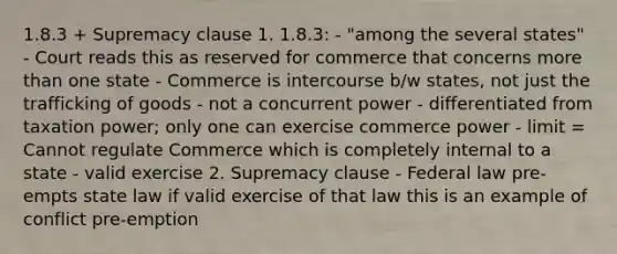 1.8.3 + Supremacy clause 1. 1.8.3: - "among the several states" - Court reads this as reserved for commerce that concerns more than one state - Commerce is intercourse b/w states, not just the trafficking of goods - not a concurrent power - differentiated from taxation power; only one can exercise commerce power - limit = Cannot regulate Commerce which is completely internal to a state - valid exercise 2. Supremacy clause - Federal law pre-empts state law if valid exercise of that law this is an example of conflict pre-emption