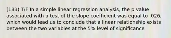 (183) T/F In a <a href='https://www.questionai.com/knowledge/kuO8H0fiMa-simple-linear-regression' class='anchor-knowledge'>simple linear regression</a> analysis, the p-value associated with a test of the slope coefficient was equal to .026, which would lead us to conclude that a linear relationship exists between the two variables at the 5% level of significance