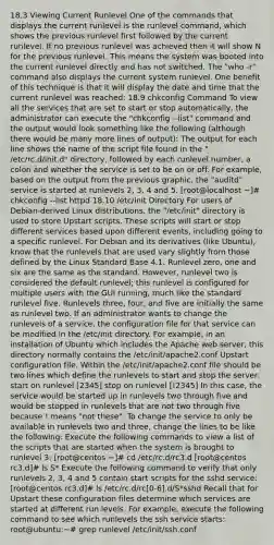 18.3 Viewing Current Runlevel One of the commands that displays the current runlevel is the runlevel command, which shows the previous runlevel first followed by the current runlevel. If no previous runlevel was achieved then it will show N for the previous runlevel. This means the system was booted into the current runlevel directly and has not switched. The "who -r" command also displays the current system runlevel. One benefit of this technique is that it will display the date and time that the current runlevel was reached: 18.9 chkconfig Command To view all the services that are set to start or stop automatically, the administrator can execute the "chkconfig --list" command and the output would look something like the following (although there would be many more lines of output): The output for each line shows the name of the script file found in the " /etc/rc.d/init.d" directory, followed by each runlevel number, a colon and whether the service is set to be on or off. For example, based on the output from the previous graphic, the "auditd" service is started at runlevels 2, 3, 4 and 5. [root@localhost ~]# chkconfig --list httpd 18.10 /etc/init Directory For users of Debian-derived Linux distributions, the "/etc/init" directory is used to store Upstart scripts. These scripts will start or stop different services based upon different events, including going to a specific runlevel. For Debian and its derivatives (like Ubuntu), know that the runlevels that are used vary slightly from those defined by the Linux Standard Base 4.1. Runlevel zero, one and six are the same as the standard. However, runlevel two is considered the default runlevel; this runlevel is configured for multiple users with the GUI running, much like the standard runlevel five. Runlevels three, four, and five are initially the same as runlevel two. If an administrator wants to change the runlevels of a service, the configuration file for that service can be modified in the /etc/init directory. For example, in an installation of Ubuntu which includes the Apache web server, this directory normally contains the /etc/init/apache2.conf Upstart configuration file. Within the /etc/init/apache2.conf file should be two lines which define the runlevels to start and stop the server: start on runlevel [2345] stop on runlevel [!2345] In this case, the service would be started up in runlevels two through five and would be stopped in runlevels that are not two through five because ! means "not these". To change the service to only be available in runlevels two and three, change the lines to be like the following: Execute the following commands to view a list of the scripts that are started when the system is brought to runlevel 3: [root@centos ~]# cd /etc/rc.d/rc3.d [root@centos rc3.d]# ls S* Execute the following command to verify that only runlevels 2, 3, 4 and 5 contain start scripts for the sshd service: [root@centos rc3.d]# ls /etc/rc.d/rc[0-6].d/S*sshd Recall that for Upstart these configuration files determine which services are started at different run levels. For example, execute the following command to see which runlevels the ssh service starts: root@ubuntu:~# grep runlevel /etc/init/ssh.conf