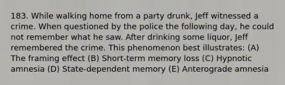 183. While walking home from a party drunk, Jeff witnessed a crime. When questioned by the police the following day, he could not remember what he saw. After drinking some liquor, Jeff remembered the crime. This phenomenon best illustrates: (A) The framing effect (B) Short-term memory loss (C) Hypnotic amnesia (D) State-dependent memory (E) Anterograde amnesia