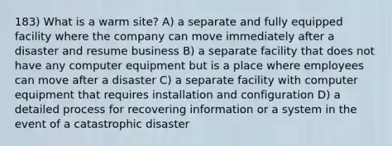 183) What is a warm site? A) a separate and fully equipped facility where the company can move immediately after a disaster and resume business B) a separate facility that does not have any computer equipment but is a place where employees can move after a disaster C) a separate facility with computer equipment that requires installation and configuration D) a detailed process for recovering information or a system in the event of a catastrophic disaster