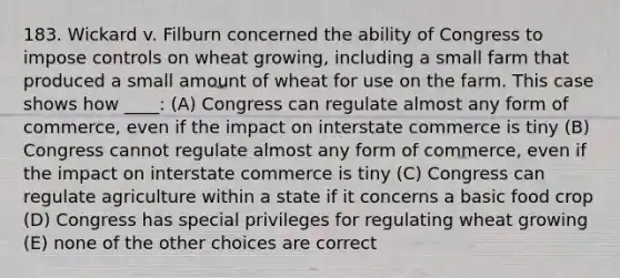 183. Wickard v. Filburn concerned the ability of Congress to impose controls on wheat growing, including a small farm that produced a small amount of wheat for use on the farm. This case shows how ____: (A) Congress can regulate almost any form of commerce, even if the impact on interstate commerce is tiny (B) Congress cannot regulate almost any form of commerce, even if the impact on interstate commerce is tiny (C) Congress can regulate agriculture within a state if it concerns a basic food crop (D) Congress has special privileges for regulating wheat growing (E) none of the other choices are correct