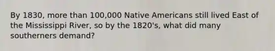 By 1830, more than 100,000 Native Americans still lived East of the Mississippi River, so by the 1820's, what did many southerners demand?