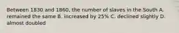 Between 1830 and 1860, the number of slaves in the South A. remained the same B. increased by 25% C. declined slightly D. almost doubled