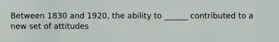 Between 1830 and 1920, the ability to ______ contributed to a new set of attitudes