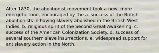 After 1830, the abolitionist movement took a new, more energetic tone, encouraged by the a. success of the British abolitionists in having slavery abolished in the British West Indies. b. religious spirit of the Second Great Awakening. c. success of the American Colonization Society. d. success of several southern slave insurrections. e. widespread support for antislavery action in the North.