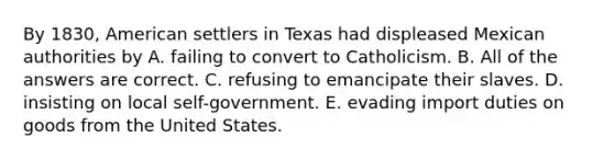 By 1830, American settlers in Texas had displeased Mexican authorities by A. failing to convert to Catholicism. B. All of the answers are correct. C. refusing to emancipate their slaves. D. insisting on local self-government. E. evading import duties on goods from the United States.