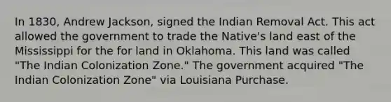 In 1830, Andrew Jackson, signed the Indian Removal Act. This act allowed the government to trade the Native's land east of the Mississippi for the for land in Oklahoma. This land was called "The Indian Colonization Zone." The government acquired "The Indian Colonization Zone" via Louisiana Purchase.