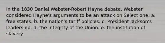 In the 1830 Daniel Webster-Robert Hayne debate, Webster considered Hayne's arguments to be an attack on Select one: a. free states. b. the nation's tariff policies. c. President Jackson's leadership. d. the integrity of the Union. e. the institution of slavery.