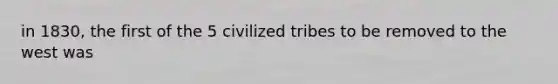 in 1830, the first of the 5 civilized tribes to be removed to the west was