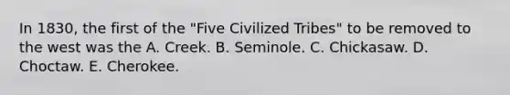 In 1830, the first of the "Five Civilized Tribes" to be removed to the west was the A. Creek. B. Seminole. C. Chickasaw. D. Choctaw. E. Cherokee.