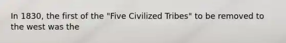 In 1830, the first of the "Five Civilized Tribes" to be removed to the west was the