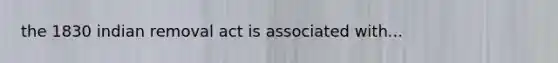 the 1830 indian removal act is associated with...