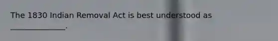 The 1830 Indian Removal Act is best understood as ______________.