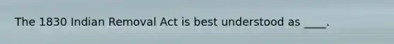 The 1830 Indian Removal Act is best understood as ____.