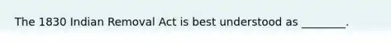 The 1830 Indian Removal Act is best understood as ________.