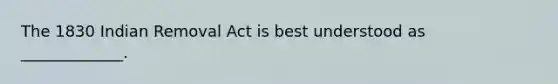 The 1830 Indian Removal Act is best understood as _____________.