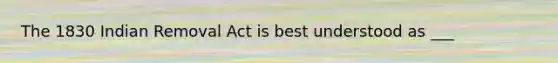 The 1830 Indian Removal Act is best understood as ___