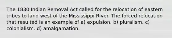 The 1830 Indian Removal Act called for the relocation of eastern tribes to land west of the Mississippi River. The forced relocation that resulted is an example of a) expulsion. b) pluralism. c) colonialism. d) amalgamation.