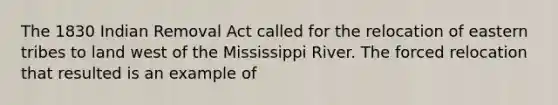 The 1830 Indian Removal Act called for the relocation of eastern tribes to land west of the Mississippi River. The forced relocation that resulted is an example of