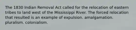 The 1830 Indian Removal Act called for the relocation of eastern tribes to land west of the Mississippi River. The forced relocation that resulted is an example of expulsion. amalgamation. pluralism. colonialism.