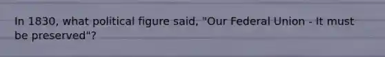 In 1830, what political figure said, "Our Federal Union - It must be preserved"?