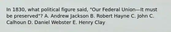 In 1830, what political figure said, "Our Federal Union—It must be preserved"? A. Andrew Jackson B. Robert Hayne C. John C. Calhoun D. Daniel Webster E. Henry Clay