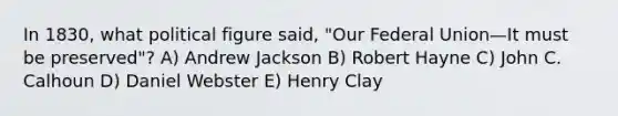 In 1830, what political figure said, "Our Federal Union—It must be preserved"? A) Andrew Jackson B) Robert Hayne C) John C. Calhoun D) Daniel Webster E) Henry Clay