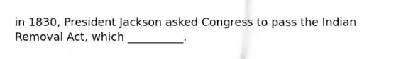 in 1830, President Jackson asked Congress to pass the Indian Removal Act, which __________.