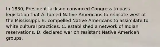 In 1830, President Jackson convinced Congress to pass legislation that A. forced Native Americans to relocate west of the Mississippi. B. compelled Native Americans to assimilate to white cultural practices. C. established a network of Indian reservations. D. declared war on resistant Native American groups.