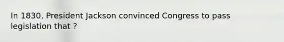 In 1830, President Jackson convinced Congress to pass legislation that ?