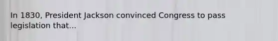 In 1830, President Jackson convinced Congress to pass legislation that...